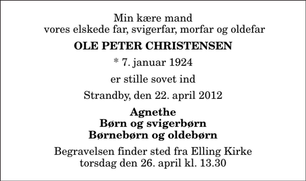 <p>Min kære mand vores elskede far, svigerfar, morfar og oldefar<br />Ole Peter Christensen<br />* 7. januar 1924<br />er stille sovet ind<br />Strandby, den 22. april 2012<br />Agnethe Børn og svigerbørn Børnebørn og oldebørn<br />Begravelsen finder sted fra Elling Kirke torsdag den 26. april kl. 13.30</p>