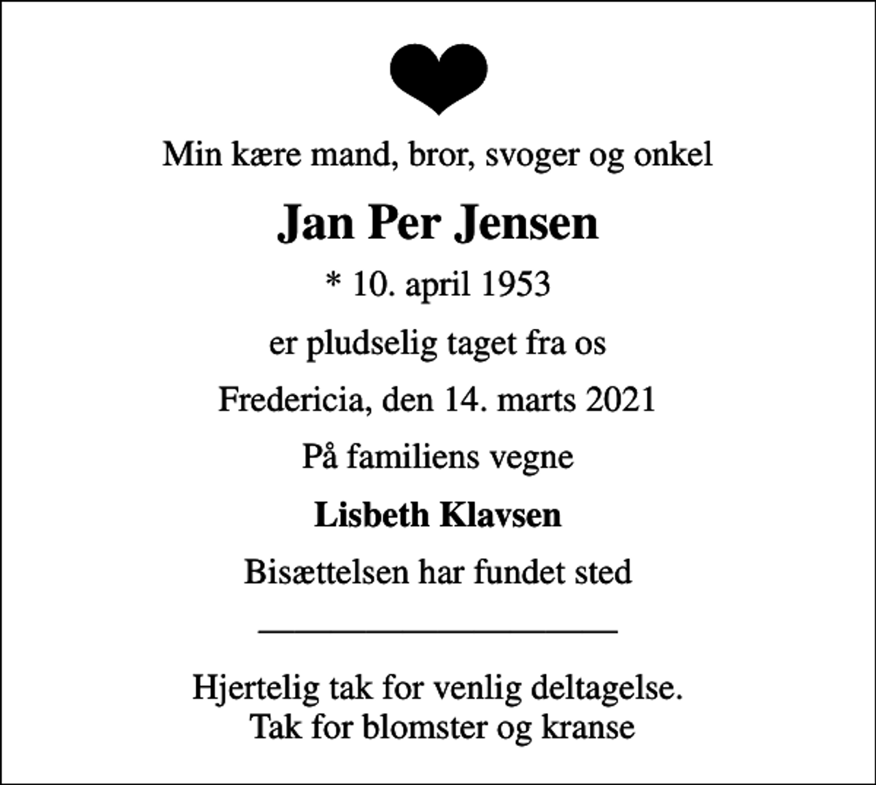 <p>Min kære mand, bror, svoger og onkel<br />Jan Per Jensen<br />* 10. april 1953<br />er pludselig taget fra os<br />Fredericia, den 14. marts 2021<br />På familiens vegne<br />Lisbeth Klavsen<br />Bisættelsen har fundet sted<br />Hjertelig tak for venlig deltagelse. Tak for blomster og kranse</p>
