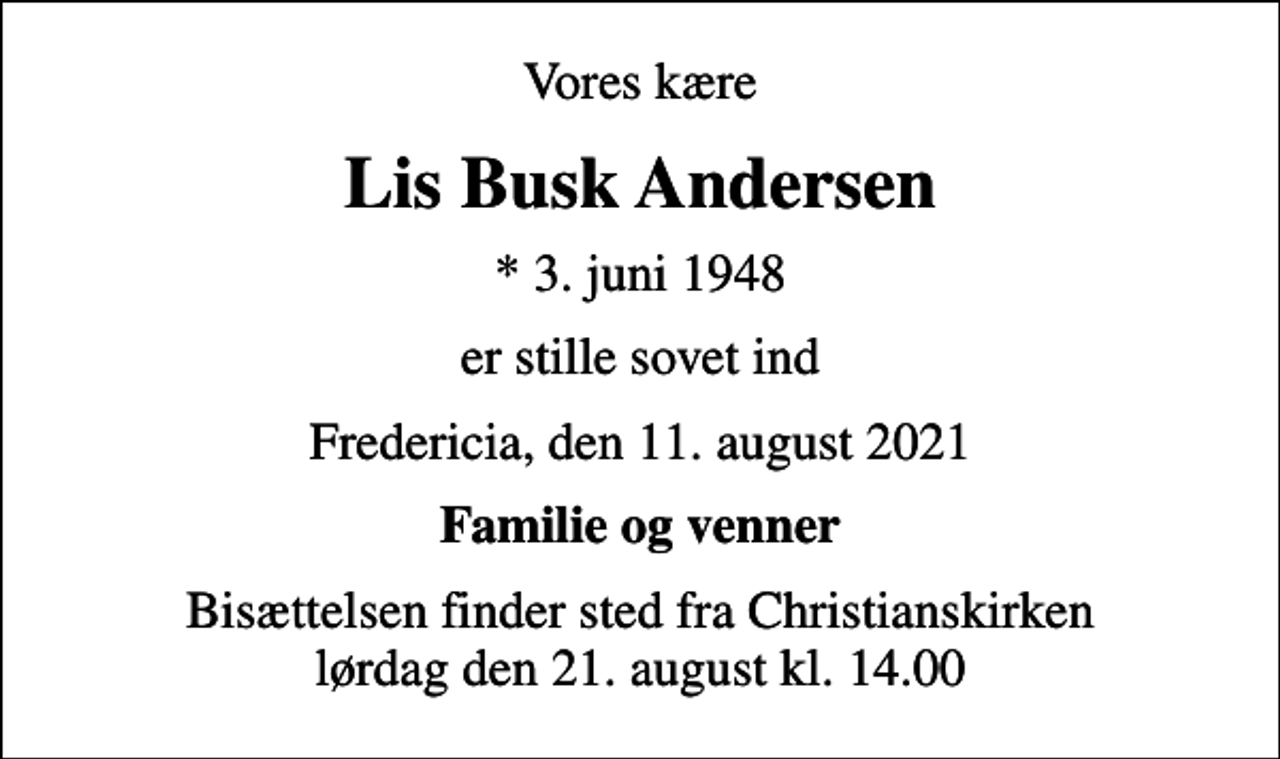 <p>Vores kære<br />Lis Busk Andersen<br />* 3. juni 1948<br />er stille sovet ind<br />Fredericia, den 11. august 2021<br />Familie og venner<br />Bisættelsen finder sted fra Christianskirken lørdag den 21. august kl. 14.00</p>