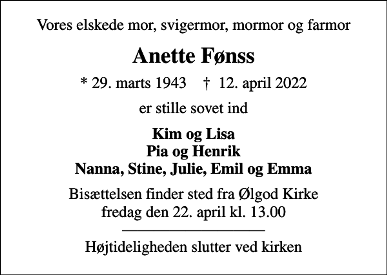 <p>Vores elskede mor, svigermor, mormor og farmor<br />Anette Fønss<br />* 29. marts 1943 ✝ 12. april 2022<br />er stille sovet ind<br />Kim og Lisa Pia og Henrik Nanna, Stine, Julie, Emil og Emma<br />Bisættelsen finder sted fra Ølgod Kirke fredag den 22. april kl. 13.00 Højtideligheden slutter ved kirken</p>