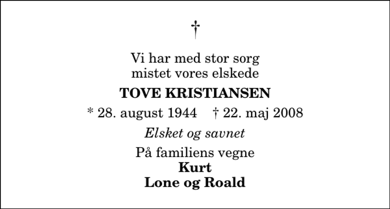 <p>Vi har med stor sorg mistet vores elskede<br />Tove Kristiansen<br />* 28. august 1944 ✝ 22. maj 2008<br />Elsket og savnet<br />På familiens vegne<br />Kurt Lone og Roald</p>