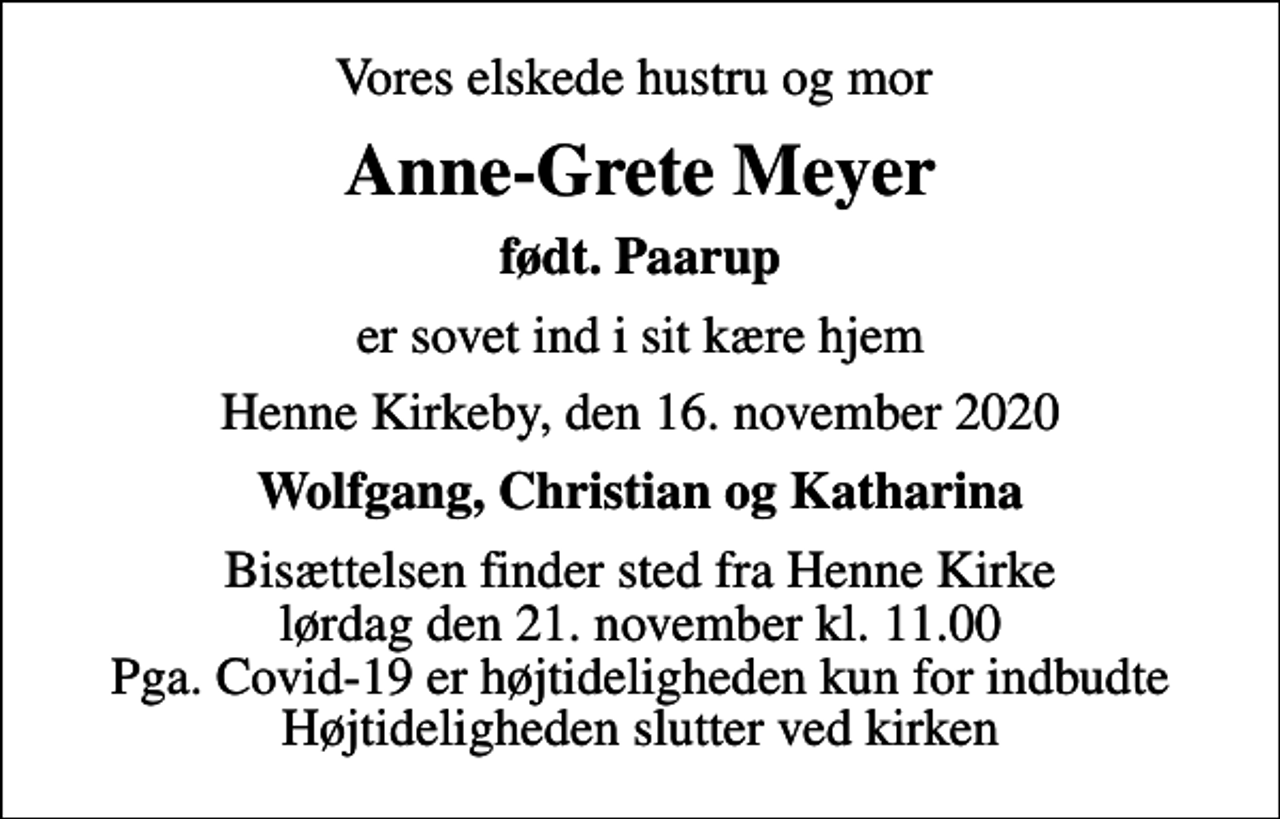 <p>Vores elskede hustru og mor<br />Anne-Grete Meyer<br />født. Paarup<br />er sovet ind i sit kære hjem<br />Henne Kirkeby, den 16. november 2020<br />Wolfgang, Christian og Katharina<br />Bisættelsen finder sted fra Henne Kirke lørdag den 21. november kl. 11.00 Pga. Covid-19 er højtideligheden kun for indbudte Højtideligheden slutter ved kirken</p>