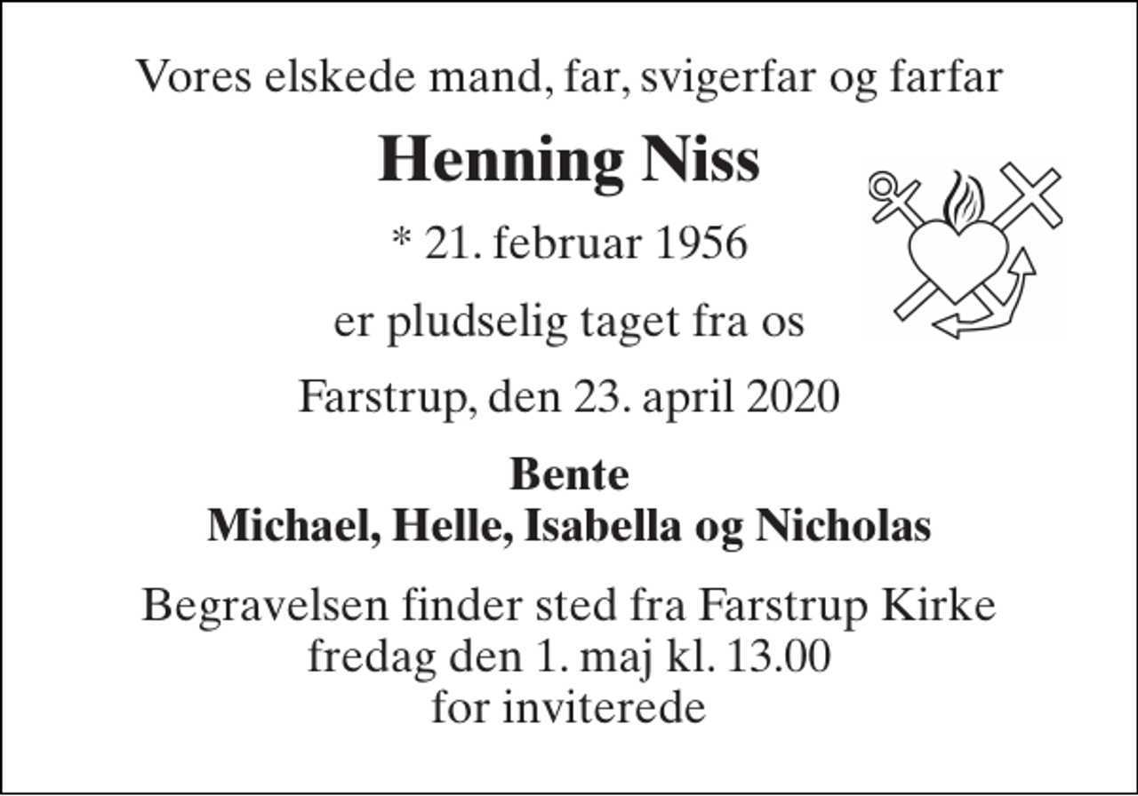 <p>Vores elskede mand, far, svigerfar og farfar<br />Henning Niss<br />* 21. februar 1956<br />er pludselig taget fra os<br />Farstrup, den 23. april 2020<br />Bente Michael, Helle, Isabella og Nicholas<br />Begravelsen finder sted fra Farstrup Kirke fredag den 1. maj kl. 13.00 for inviterede</p>