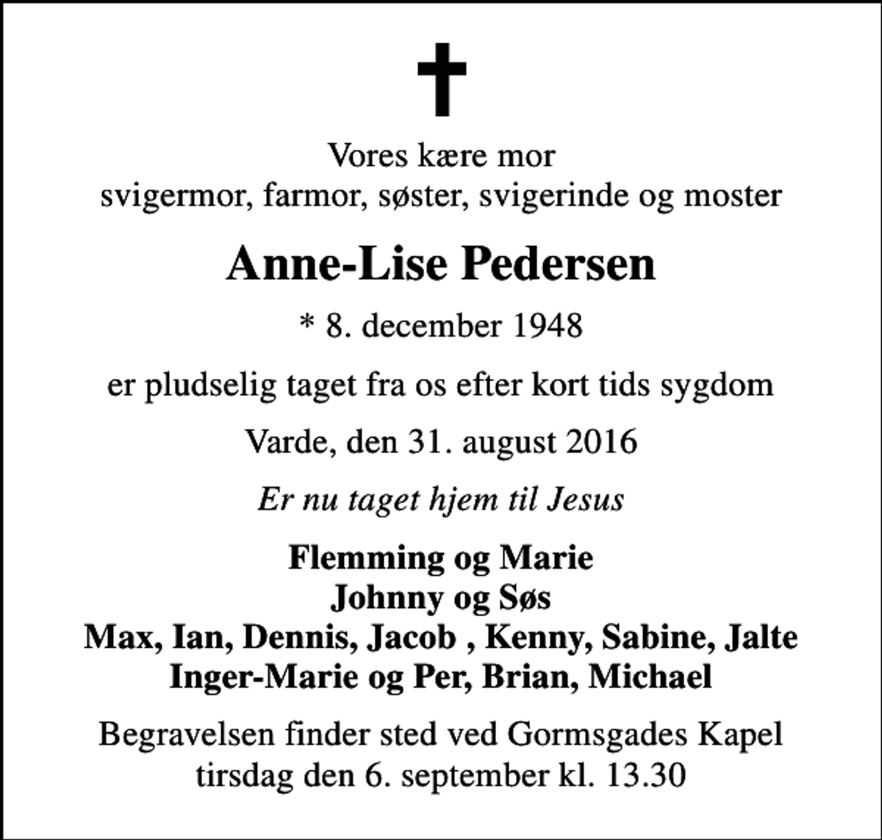 <p>Vores kære mor svigermor, farmor, søster, svigerinde og moster<br />Anne-Lise Pedersen<br />* 8. december 1948<br />er pludselig taget fra os efter kort tids sygdom<br />Varde, den 31. august 2016<br />Er nu taget hjem til Jesus<br />Flemming og Marie Johnny og Søs Max, Ian, Dennis, Jacob , Kenny, Sabine, Jalte Inger-Marie og Per, Brian, Michael<br />Begravelsen finder sted ved Gormsgades Kapel tirsdag den 6. september kl. 13.30</p>
