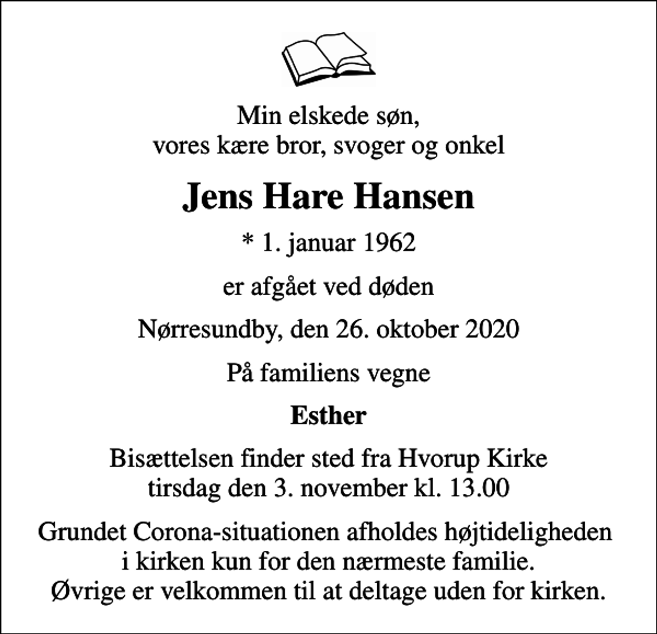 <p>Min elskede søn, vores kære bror, svoger og onkel<br />Jens Hare Hansen<br />* 1. januar 1962<br />er afgået ved døden<br />Nørresundby, den 26. oktober 2020<br />På familiens vegne<br />Esther<br />Bisættelsen finder sted fra Hvorup Kirke tirsdag den 3. november kl. 13.00<br />Grundet Corona-situationen afholdes højtideligheden i kirken kun for den nærmeste familie. Øvrige er velkommen til at deltage uden for kirken.</p>