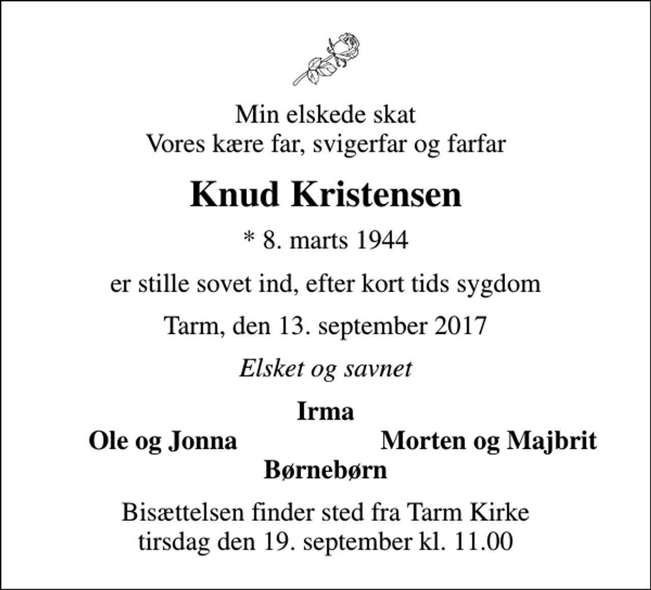 <p>Min elskede skat Vores kære far, svigerfar og farfar<br />Knud Kristensen<br />* 8. marts 1944<br />er stille sovet ind, efter kort tids sygdom<br />Tarm, den 13. september 2017<br />Elsket og savnet<br />Irma<br />Ole og Jonna<br />Morten og Majbrit<br />Bisættelsen finder sted fra Tarm Kirke tirsdag den 19. september kl. 11.00</p>