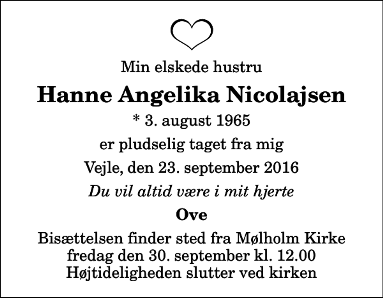 <p>Min elskede hustru<br />Hanne Angelika Nicolajsen<br />* 3. august 1965<br />er pludselig taget fra mig<br />Vejle, den 23. september 2016<br />Du vil altid være i mit hjerte<br />Ove<br />Bisættelsen finder sted fra Mølholm Kirke fredag den 30. september kl. 12.00 Højtideligheden slutter ved kirken</p>