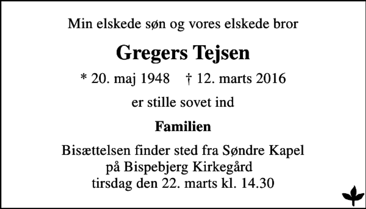<p>Min elskede søn og vores elskede bror<br />Gregers Tejsen<br />* 20. maj 1948 ✝ 12. marts 2016<br />er stille sovet ind<br />Familien<br />Bisættelsen finder sted fra Søndre Kapel på Bispebjerg Kirkegård tirsdag den 22. marts kl. 14.30</p>