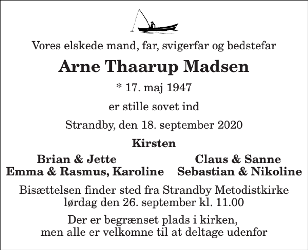 <p>Vores elskede mand, far, svigerfar og bedstefar<br />Arne Thaarup Madsen<br />*​ 17. maj 1947<br />er stille sovet ind<br />Strandby, den 18. september 2020<br />Kirsten<br />Brian &amp; Jette Claus &amp; Sanne<br />Emma &amp; Rasmus, Karoline Sebastian &amp; Nikoline<br />Bisættelsen​ finder sted fra Strandby Metodistkirke​ lørdag den 26. september​ kl. 11.00<br />Der er begrænset plads i kirken, men alle er velkomne til at deltage udenfor</p>