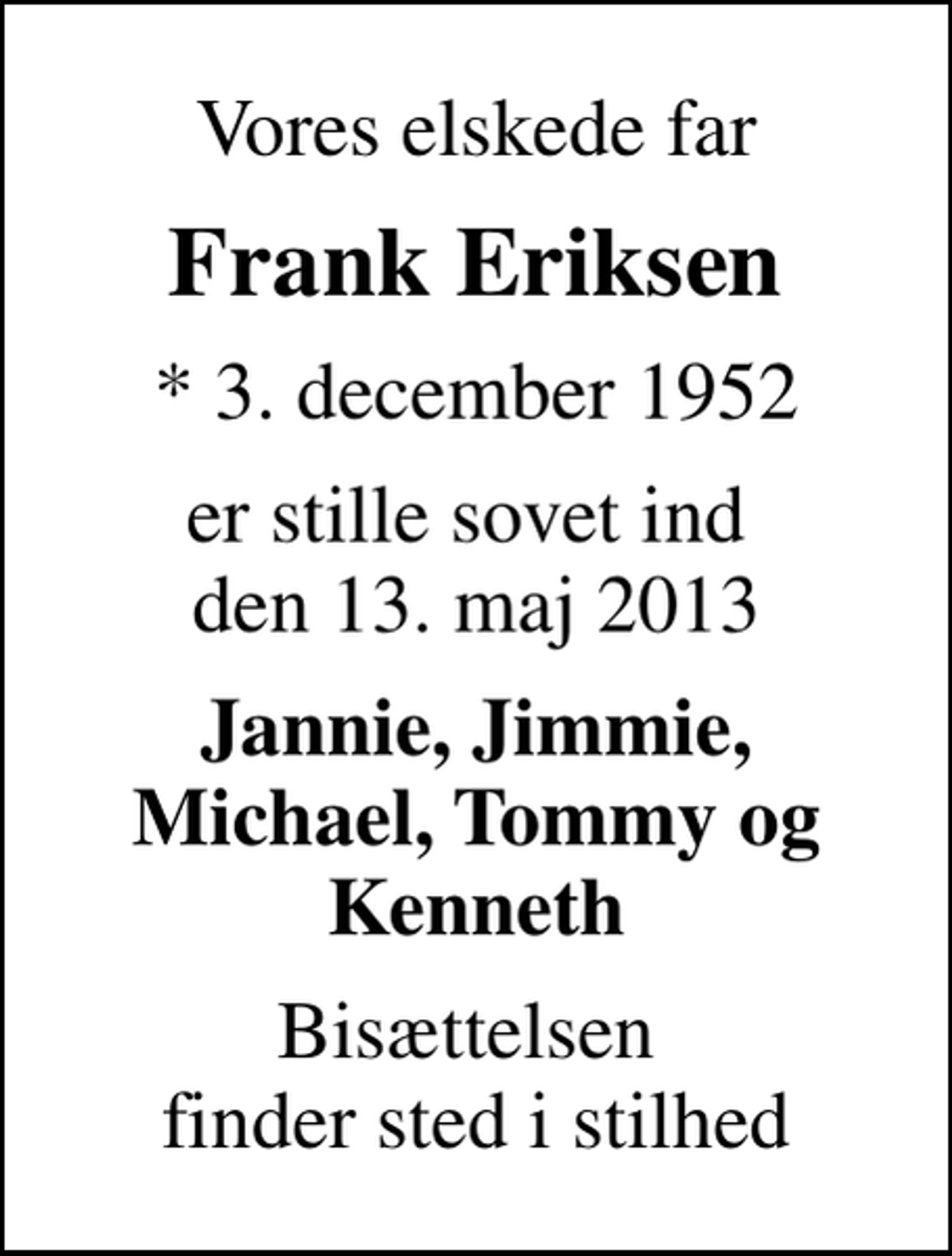 <p>Vores elskede far<br />Frank Eriksen<br />* 3. december 1952<br />er stille sovet ind den 13. maj 2013<br />Jannie, Jimmie, Michael, Tommy og Kenneth<br />Bisættelsen finder sted i stilhed</p>