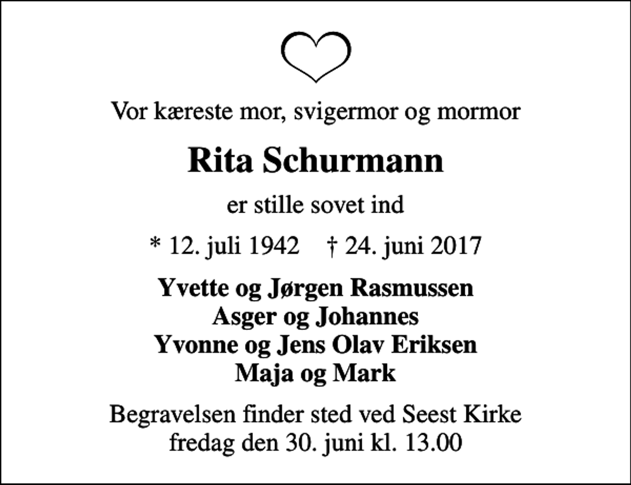 <p>Vor kæreste mor, svigermor og mormor<br />Rita Schurmann<br />er stille sovet ind<br />* 12. juli 1942 ✝ 24. juni 2017<br />Yvette og Jørgen Rasmussen Asger og Johannes Yvonne og Jens Olav Eriksen Maja og Mark<br />Begravelsen finder sted ved Seest Kirke fredag den 30. juni kl. 13.00</p>