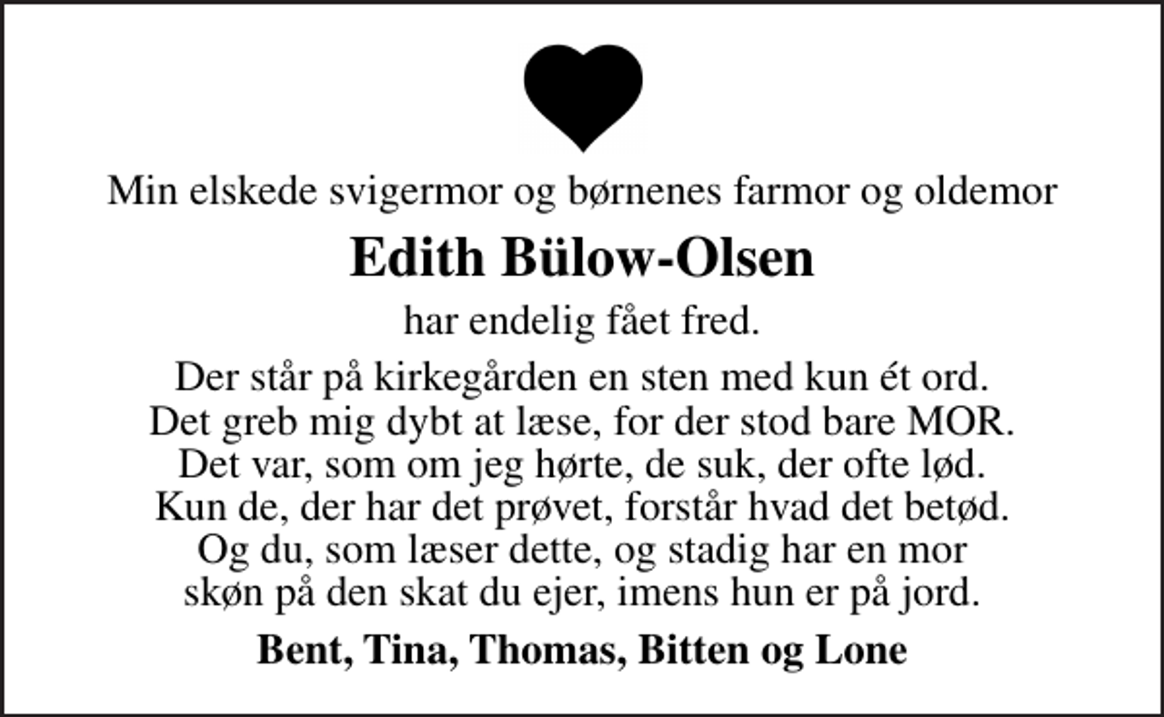 <p>Min elskede svigermor og børnenes farmor og oldemor<br />Edith Bülow-Olsen<br />har endelig fået fred.<br />Der står på kirkegården en sten med kun ét ord. Det greb mig dybt at læse, for der stod bare MOR. Det var, som om jeg hørte, de suk, der ofte lød. Kun de, der har det prøvet, forstår hvad det betød. Og du, som læser dette, og stadig har en mor skøn på den skat du ejer, imens hun er på jord.<br />Bent, Tina, Thomas, Bitten og Lone</p>