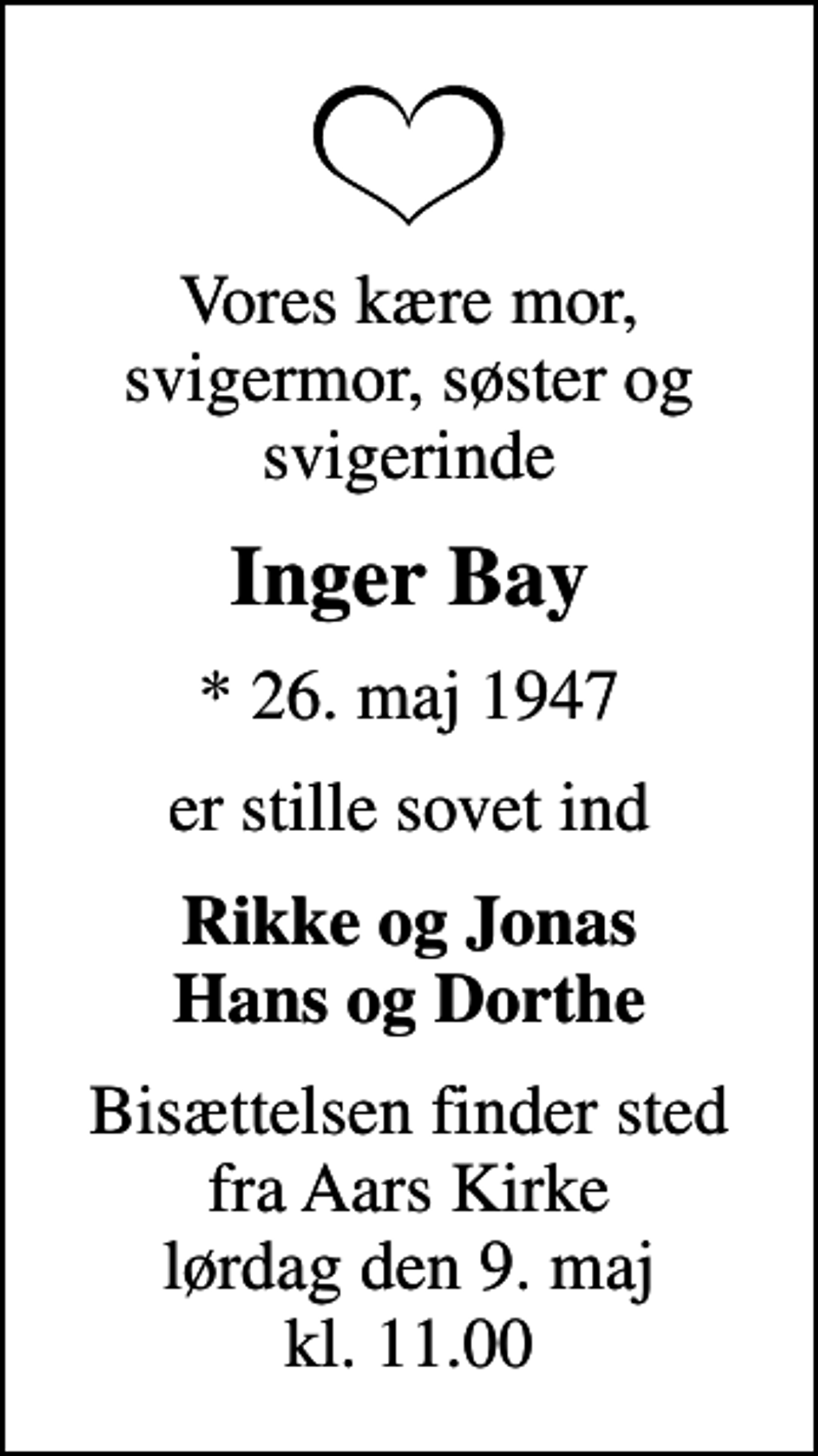 <p>Vores kære mor, svigermor, søster og svigerinde<br />Inger Bay<br />* 26. maj 1947<br />er stille sovet ind<br /><em>Rikke og Jonas Hans og Dorthe<br />Bisættelsen finder sted fra Aars Kirke lørdag den 9. maj kl. 11.00</em></p>