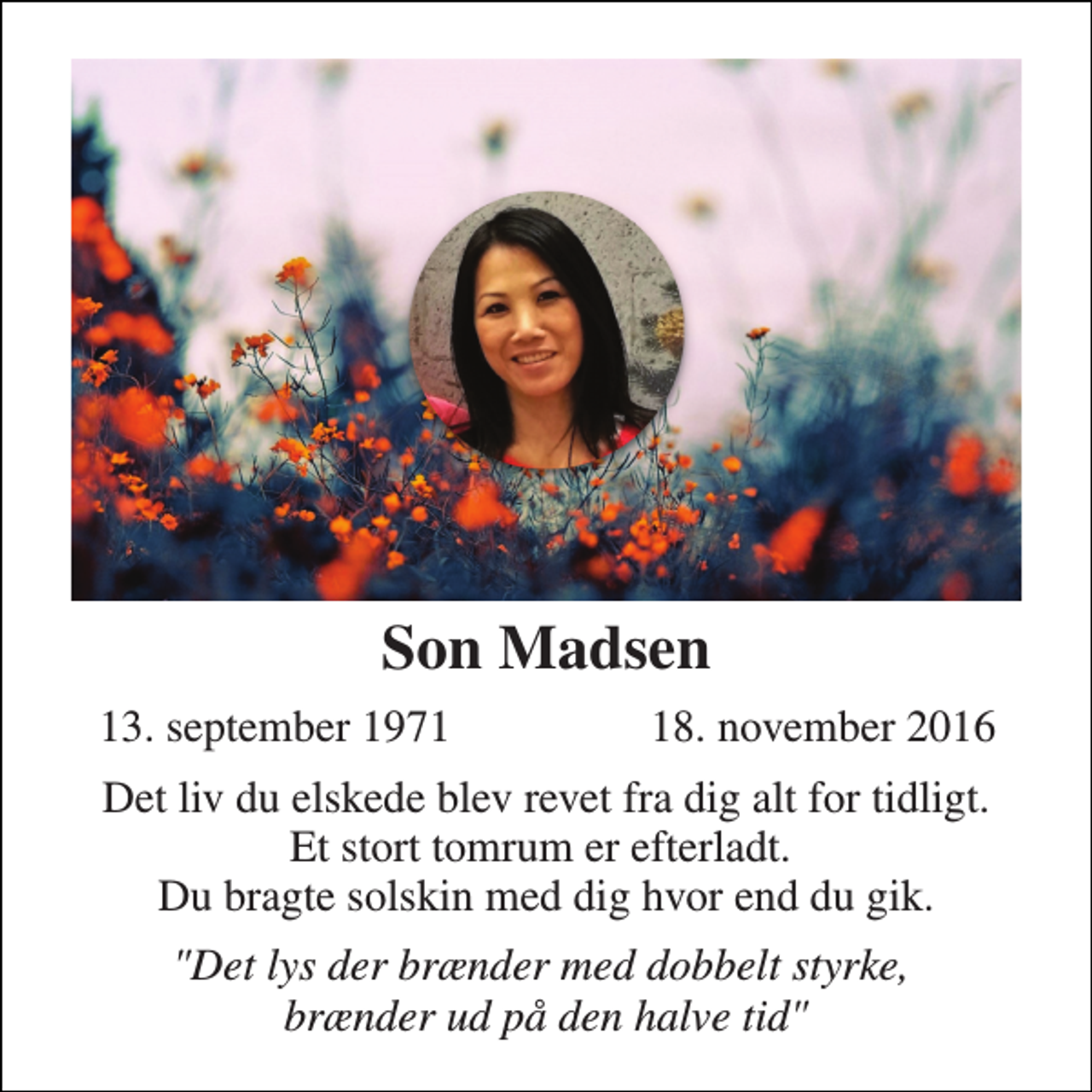 <p>Son Madsen<br />13. september 1971<br />18. november 2016<br />Det liv du elskede blev revet fra dig alt for tidligt. Et stort tomrum er efterladt. Du bragte solskin med dig hvor end du gik.<br />"Det lys der brænder med dobbelt styrke, brænder ud på den halve tid"</p>