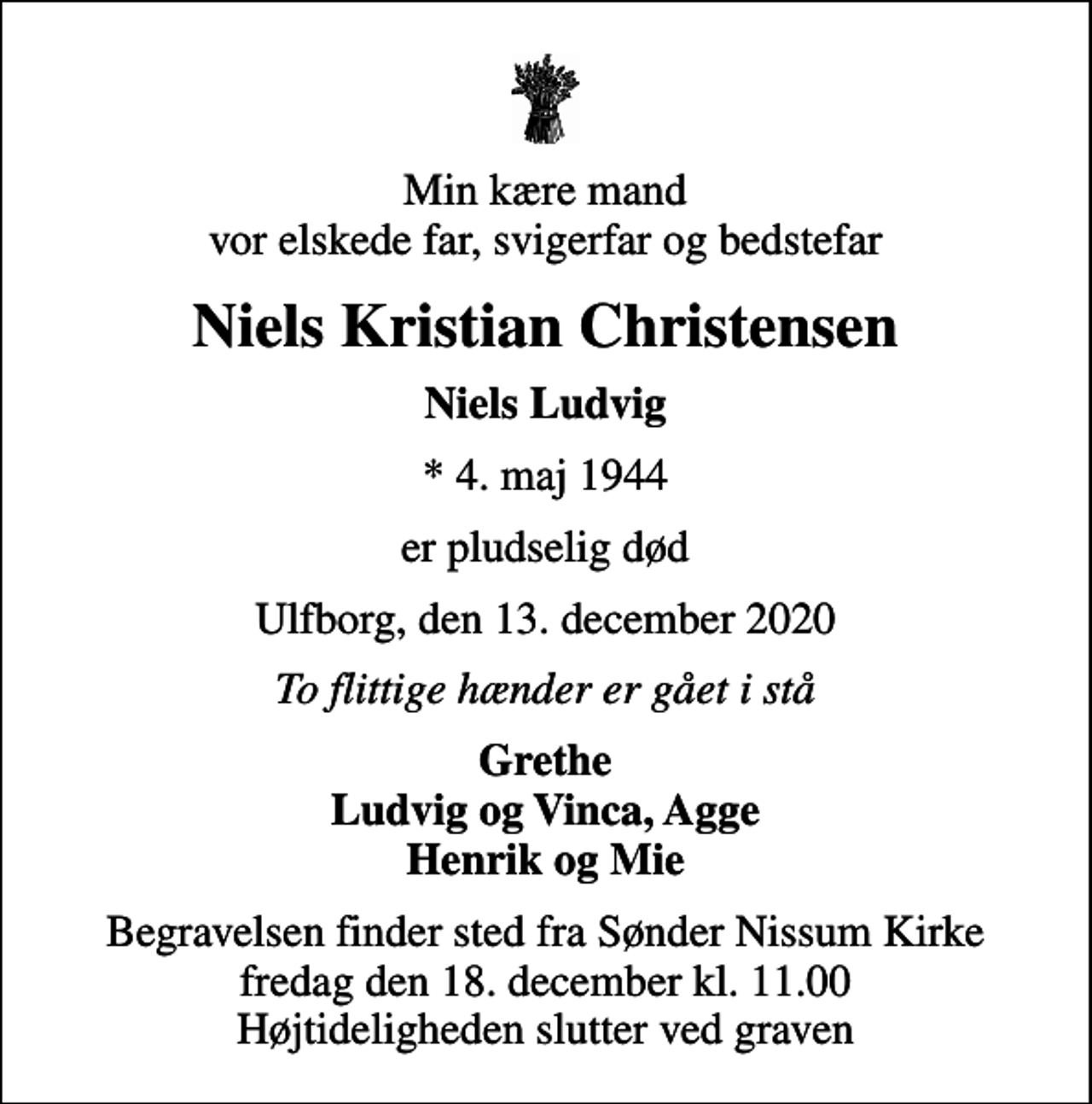 <p>Min kære mand vor elskede far, svigerfar og bedstefar<br />Niels Kristian Christensen<br />Niels Ludvig<br />* 4. maj 1944<br />er pludselig død<br />Ulfborg, den 13. december 2020<br />To flittige hænder er gået i stå<br />Grethe Ludvig og Vinca, Agge Henrik og Mie<br />Begravelsen finder sted fra Sønder Nissum Kirke fredag den 18. december kl. 11.00 Højtideligheden slutter ved graven</p>