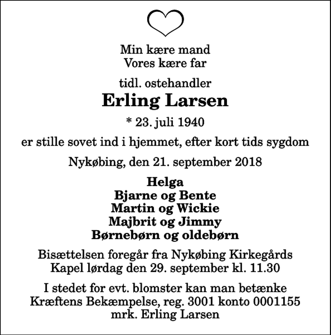 <p>Min kære mand Vores kære far<br />tidl. ostehandler<br />Erling Larsen<br />* 23. juli 1940<br />er stille sovet ind i hjemmet, efter kort tids sygdom<br />Nykøbing, den 21. september 2018<br />Helga Bjarne og Bente Martin og Wickie Majbrit og Jimmy Børnebørn og oldebørn<br />Bisættelsen foregår fra Nykøbing Kirkegårds Kapel lørdag den 29. september kl. 11.30<br />I stedet for evt. blomster kan man betænke<br />Kræftens Bekæmpelse reg.3001konto0001155mrk. Erling<br />Larsen</p>