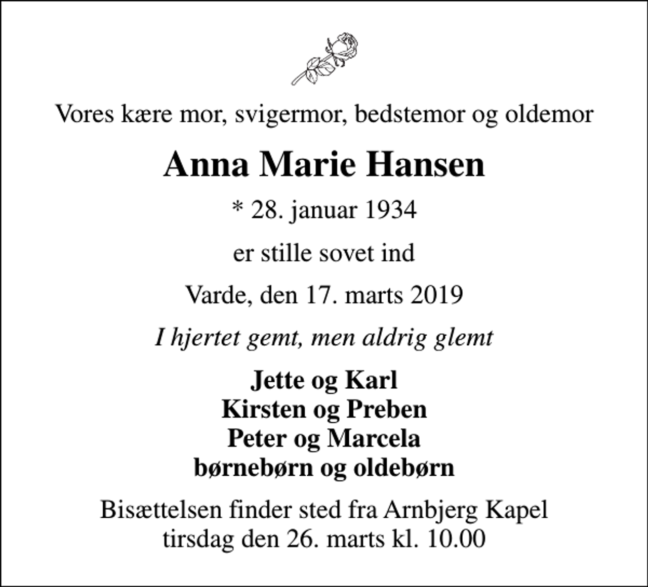 <p>Vores kære mor, svigermor, bedstemor og oldemor<br />Anna Marie Hansen<br />* 28. januar 1934<br />er stille sovet ind<br />Varde, den 17. marts 2019<br />I hjertet gemt, men aldrig glemt<br />Jette og Karl Kirsten og Preben Peter og Marcela børnebørn og oldebørn<br />Bisættelsen finder sted fra Arnbjerg Kapel tirsdag den 26. marts kl. 10.00</p>