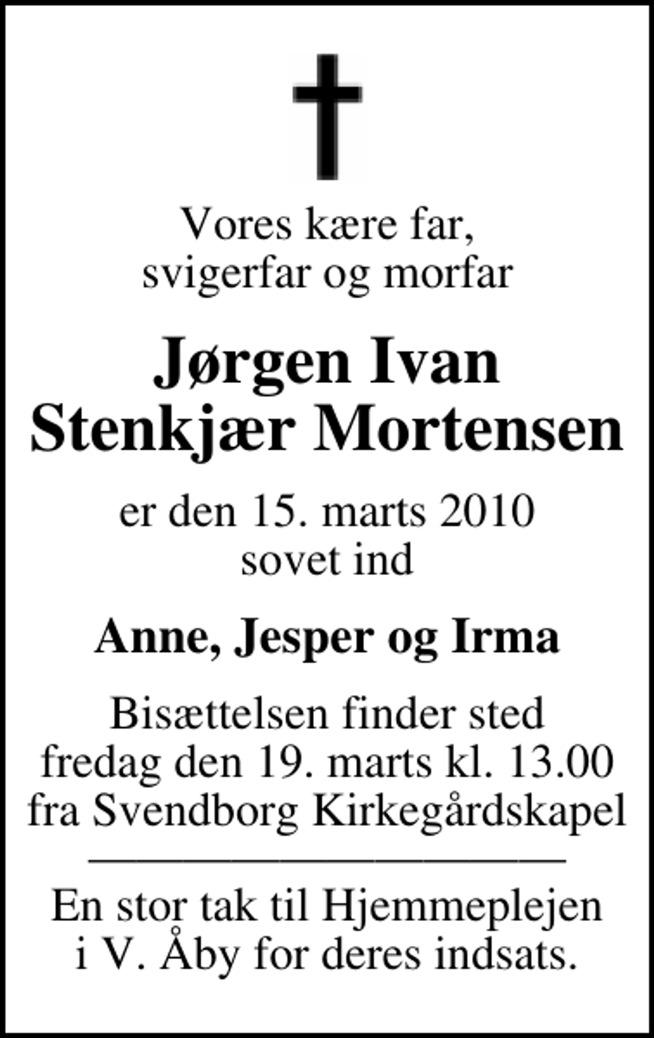 <p>Vores kære far, svigerfar og morfar<br />Jørgen Ivan Stenkjær Mortensen<br />er den 15. marts 2010 sovet ind<br />Anne, Jesper og Irma<br />Bisættelsen finder sted fredag den 19. marts kl. 13.00 fra Svendborg Kirkegårdskapel En stor tak til Hjemmeplejen i V. Åby for deres indsats.</p>