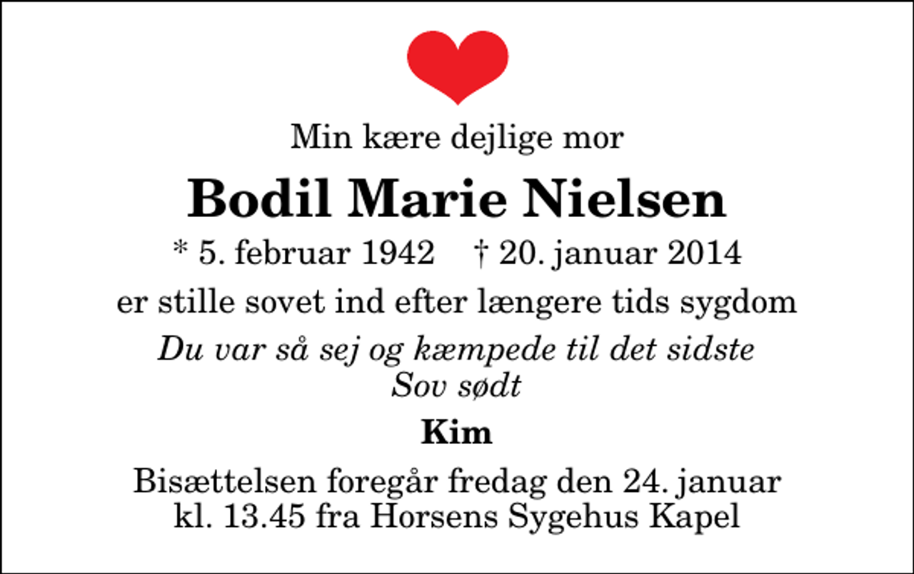 <p>Min kære dejlige mor<br />Bodil Marie Nielsen<br />* 5. februar 1942 ✝ 20. januar 2014<br />er stille sovet ind efter længere tids sygdom<br />Du var så sej og kæmpede til det sidste Sov sødt<br />Kim<br />Bisættelsen foregår fredag den 24. januar kl. 13.45 fra Horsens Sygehus Kapel</p>
