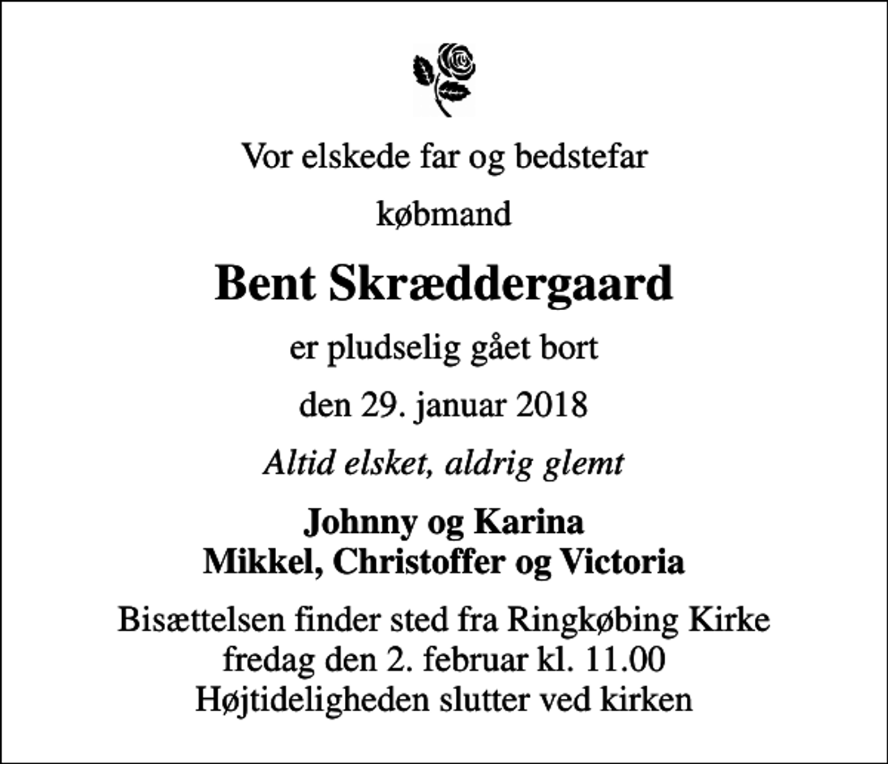 <p>Vor elskede far og bedstefar<br />købmand<br />Bent Skræddergaard<br />er pludselig gået bort<br />den 29. januar 2018<br />Altid elsket, aldrig glemt<br />Johnny og Karina Mikkel, Christoffer og Victoria<br />Bisættelsen finder sted fra Ringkøbing Kirke fredag den 2. februar kl. 11.00 Højtideligheden slutter ved kirken</p>