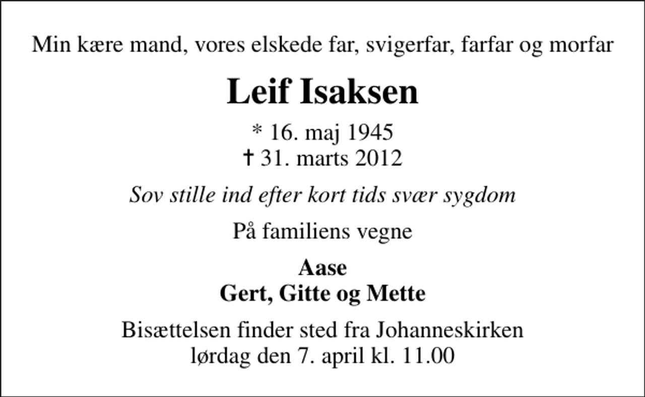 <p>Min kære mand, vores elskede far, svigerfar, farfar og morfar<br />Leif Isaksen<br />* 16. maj 1945<br />✝ 31. marts 2012<br />Sov stille ind efter kort tids svær sygdom<br />På familiens vegne<br />Aase Gert, Gitte og Mette<br />Bisættelsen finder sted fra Johanneskirken lørdag den 7. april kl. 11.00</p>
