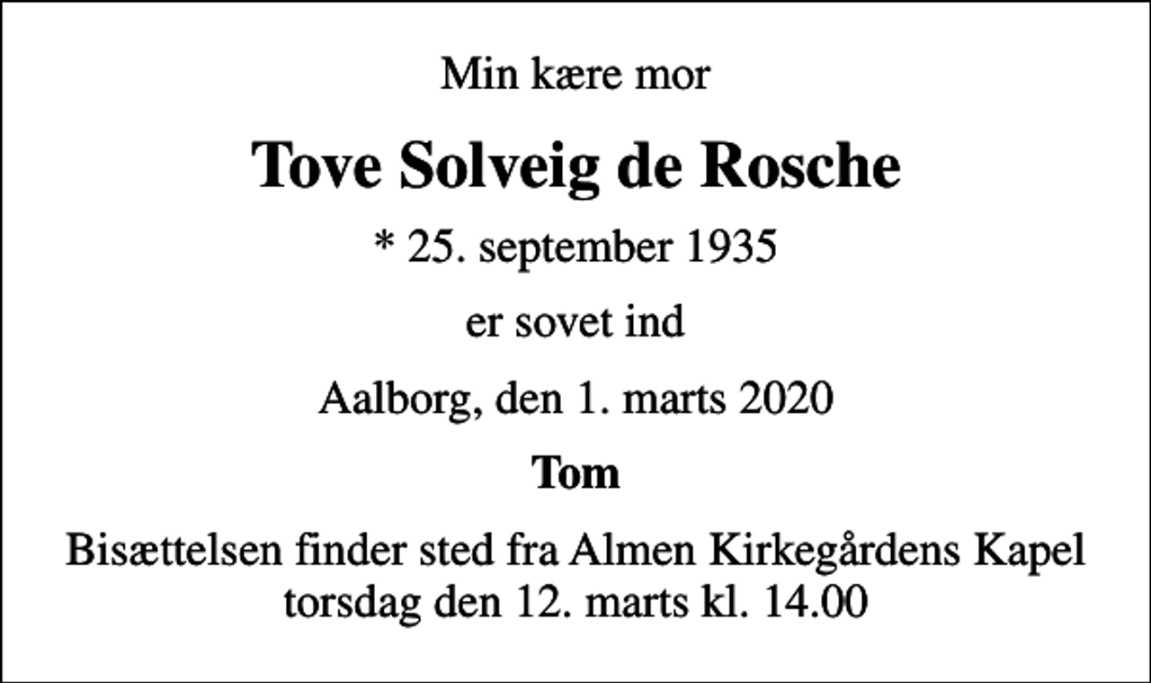 <p>Min kære mor<br />Tove Solveig de Rosche<br />* 25. september 1935<br />er sovet ind<br />Aalborg, den 1. marts 2020<br />Tom<br />Bisættelsen finder sted fra Almen Kirkegårdens Kapel torsdag den 12. marts kl. 14.00</p>