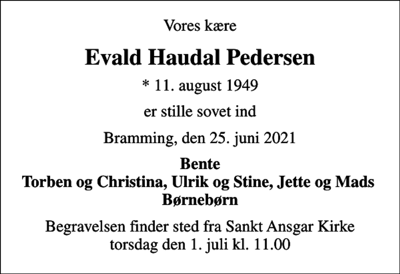 <p>Vores kære<br />Evald Haudal Pedersen<br />* 11. august 1949<br />er stille sovet ind<br />Bramming, den 25. juni 2021<br />Bente Torben og Christina, Ulrik og Stine, Jette og Mads Børnebørn<br />Begravelsen finder sted fra Sankt Ansgar Kirke torsdag den 1. juli kl. 11.00</p>