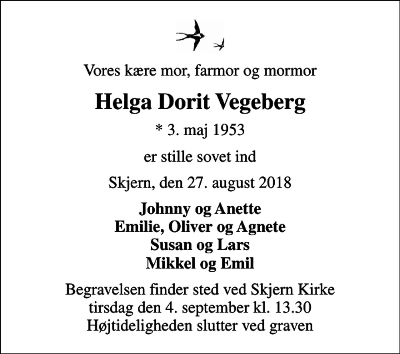 <p>Vores kære mor, farmor og mormor<br />Helga Dorit Vegeberg<br />* 3. maj 1953<br />er stille sovet ind<br />Skjern, den 27. august 2018<br />Johnny og Anette Emilie, Oliver og Agnete Susan og Lars Mikkel og Emil<br />Begravelsen finder sted ved Skjern Kirke tirsdag den 4. september kl. 13.30 Højtideligheden slutter ved graven</p>