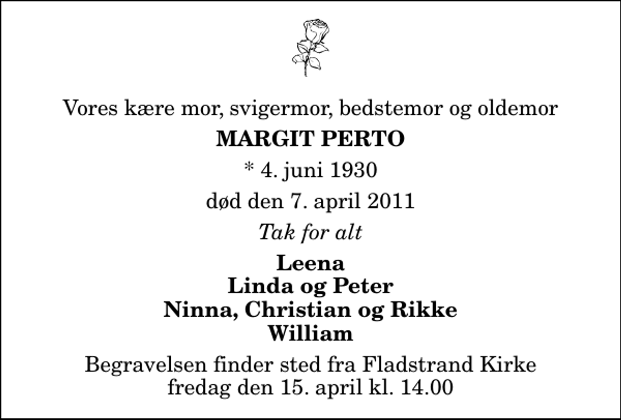<p>Vores kære mor, svigermor, bedstemor og oldemor<br />Margit Perto<br />* 4. juni 1930<br />død den 7. april 2011<br />Tak for alt<br />Leena Linda og Peter Ninna, Christian og Rikke William<br />Begravelsen finder sted fra Fladstrand Kirke fredag den 15. april kl. 14.00</p>