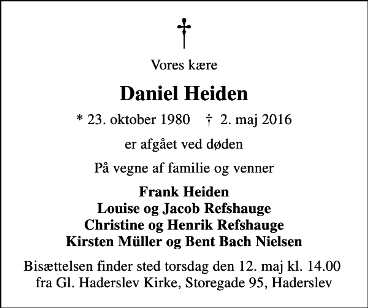 <p>Vores kære<br />Daniel Heiden<br />* 23. oktober 1980 ✝ 2. maj 2016<br />er afgået ved døden<br />På vegne af familie og venner<br />Frank Heiden Louise og Jacob Refshauge Christine og Henrik Refshauge Kirsten Müller og Bent Bach Nielsen<br />Bisættelsen finder sted torsdag den 12. maj kl. 14.00 fra Gl. Haderslev Kirke, Storegade 95, Haderslev</p>