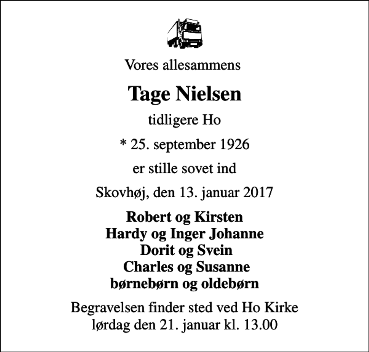 <p>Vores allesammens<br />Tage Nielsen<br />tidligere Ho<br />* 25. september 1926<br />er stille sovet ind<br />Skovhøj, den 13. januar 2017<br />Robert og Kirsten Hardy og Inger Johanne Dorit og Svein Charles og Susanne børnebørn og oldebørn<br />Begravelsen finder sted ved Ho Kirke lørdag den 21. januar kl. 13.00</p>