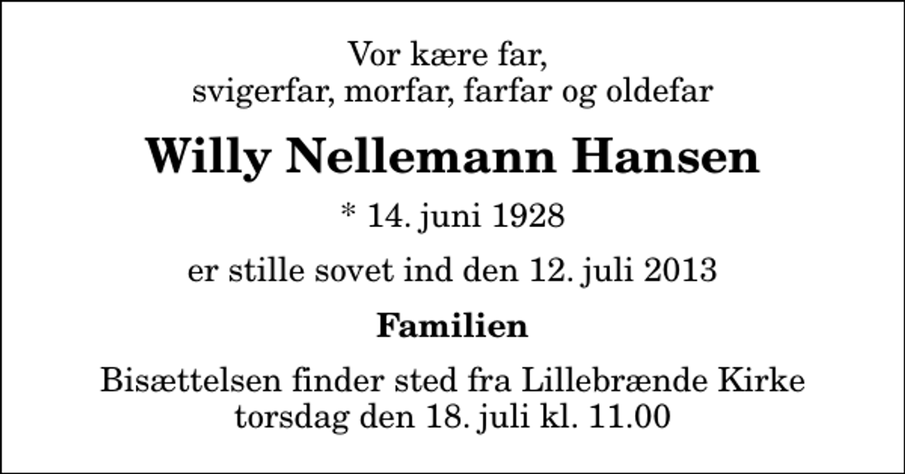 <p>Vor kære far, svigerfar, morfar, farfar og oldefar<br />Willy Nellemann Hansen<br />* 14. juni 1928<br />er stille sovet ind den 12. juli 2013<br />Familien<br />Bisættelsen finder sted fra Lillebrænde Kirke torsdag den 18. juli kl. 11.00</p>