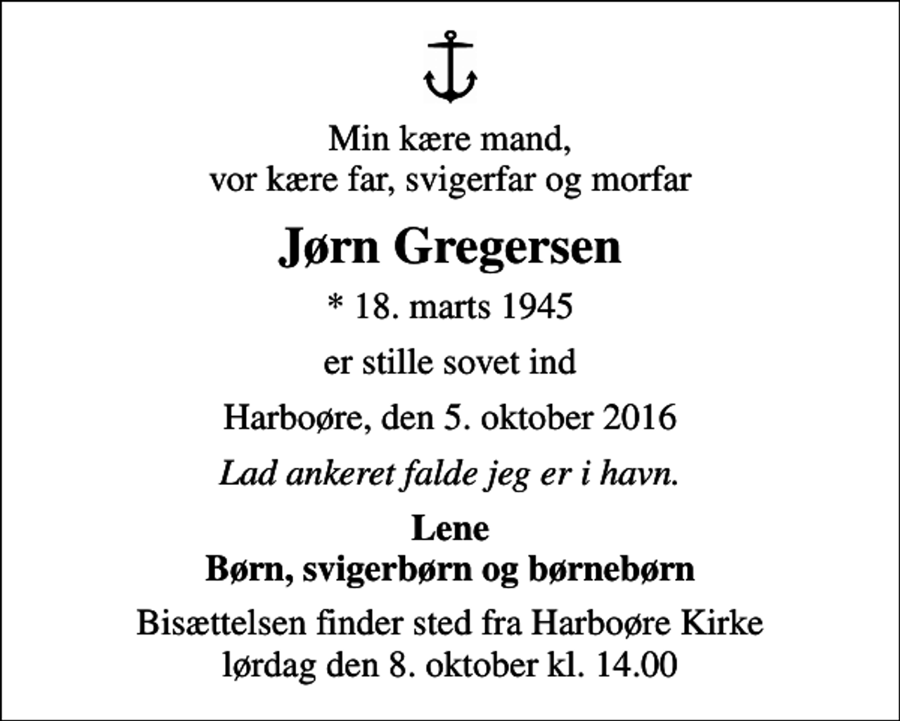 <p>Min kære mand, vor kære far, svigerfar og morfar<br />Jørn Gregersen<br />* 18. marts 1945<br />er stille sovet ind<br />Harboøre, den 5. oktober 2016<br />Lad ankeret falde jeg er i havn.<br />Lene Børn, svigerbørn og børnebørn<br />Bisættelsen finder sted fra Harboøre Kirke lørdag den 8. oktober kl. 14.00</p>