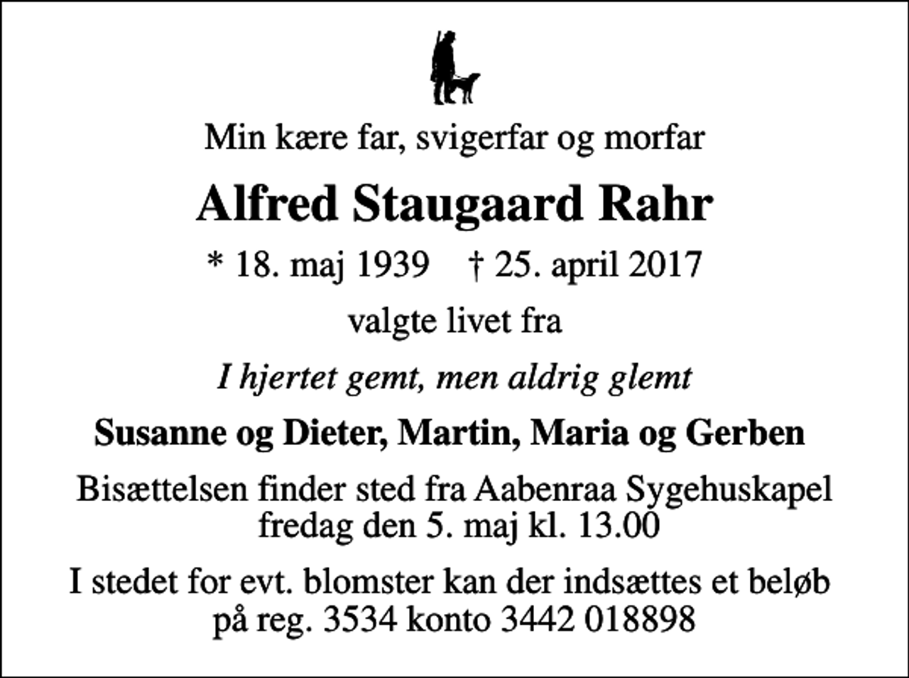<p>Min kære far, svigerfar og morfar<br />Alfred Staugaard Rahr<br />* 18. maj 1939 ✝ 25. april 2017<br />valgte livet fra<br />I hjertet gemt, men aldrig glemt<br />Susanne og Dieter, Martin, Maria og Gerben<br />Bisættelsen finder sted fra Aabenraa Sygehuskapel fredag den 5. maj kl. 13.00<br />I stedet for evt. blomster kan der indsættes et beløb på reg. 3534 konto 3442 018898</p>