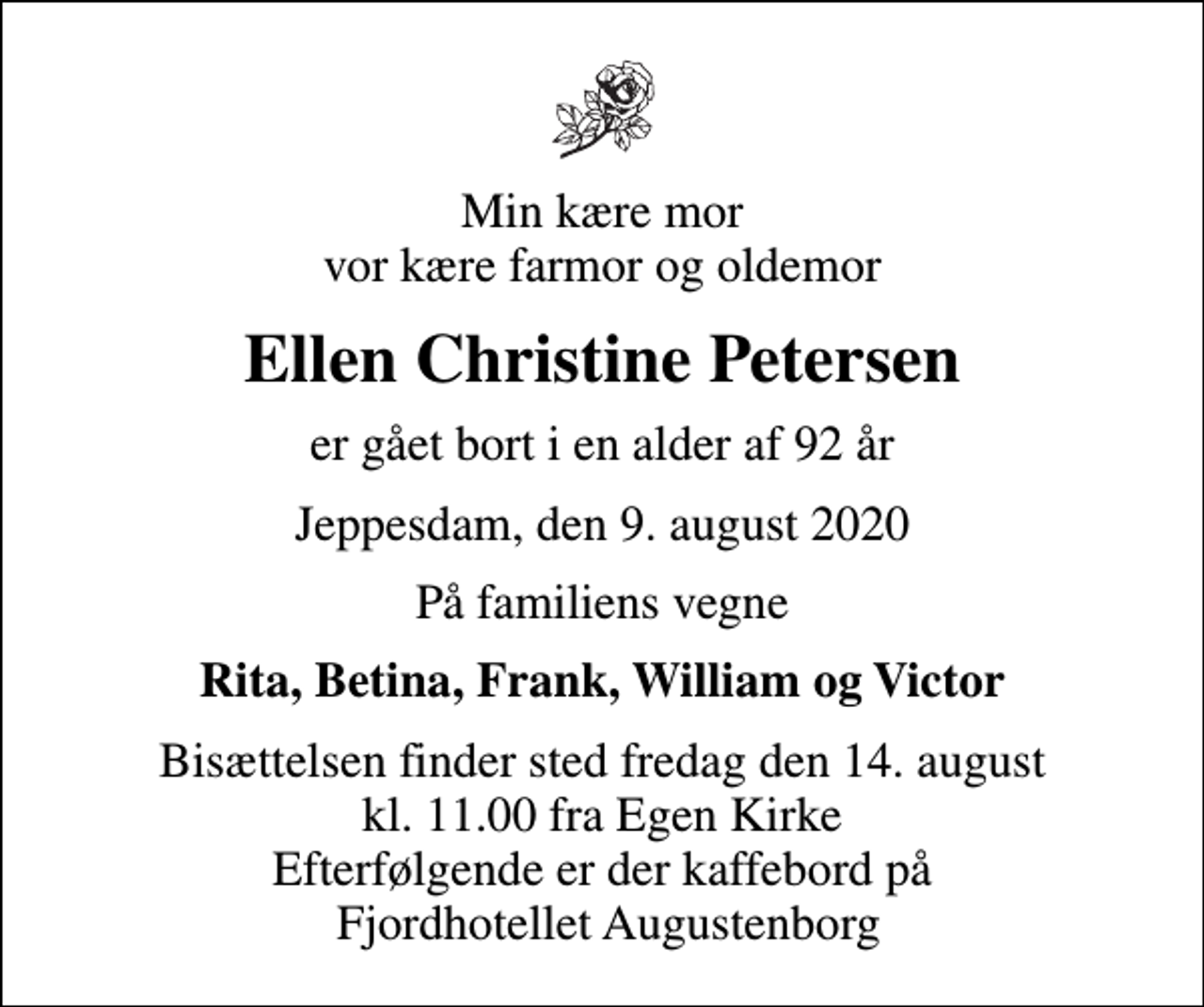 <p>Min kære mor vor kære farmor og oldemor<br />Ellen Christine Petersen<br />er gået bort i en alder af 92 år<br />Jeppesdam, den 9. august 2020<br />På familiens vegne<br />Rita, Betina, Frank, William og Victor<br />Bisættelsen finder sted fredag den 14. august kl. 11.00 fra Egen Kirke Efterfølgende er der kaffebord på Fjordhotellet Augustenborg</p>