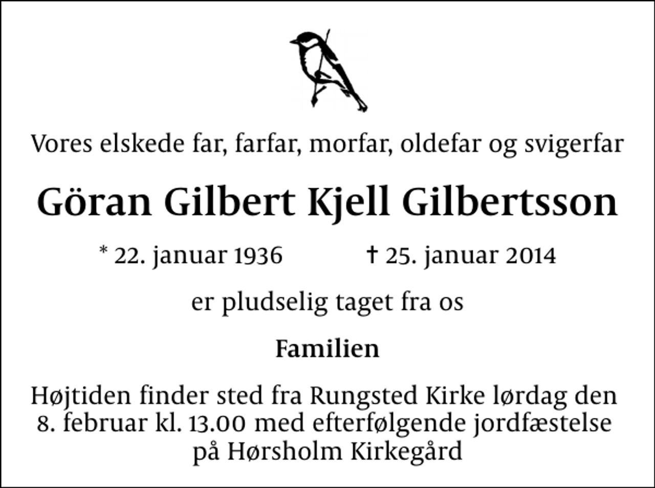 <p>Vores elskede far, farfar, morfar, oldefar og svigerfar<br />Göran Gilbert Kjell Gilbertsson<br />* 22. januar 1936 ✝ 25. januar 2014<br />er pludselig taget fra os<br />Familien<br />Højtiden finder sted fra Rungsted Kirke lørdag den 8. februar kl. 13.00 med efterfølgende jordfæstelse på Hørsholm Kirkegård</p>