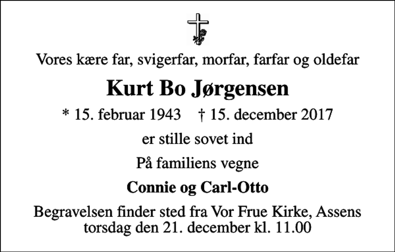 <p>Vores kære far, svigerfar, morfar, farfar og oldefar<br />Kurt Bo Jørgensen<br />* 15. februar 1943 ✝ 15. december 2017<br />er stille sovet ind<br />På familiens vegne<br />Connie og Carl-Otto<br />Begravelsen finder sted fra Vor Frue Kirke, Assens torsdag den 21. december kl. 11.00</p>