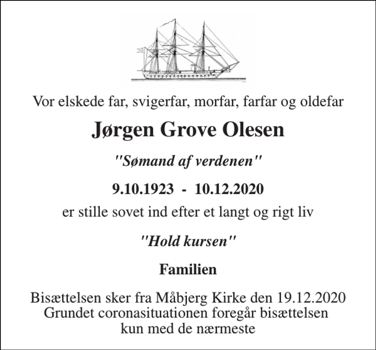 <p>Vor elskede far, svigerfar, morfar, farfar og oldefar<br />Jørgen Grove Olesen<br />"Sømand af verdenen"<br />9.10.1923 - 10.12.2020<br />er stille sovet ind efter et langt og rigt liv<br />"Hold kursen"<br />Familien<br />Bisættelsen sker fra Måbjerg Kirke den 19.12.2020 Grundet coronasituationen foregår bisættelsen kun med de nærmeste</p>