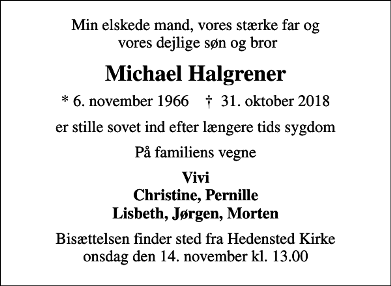 <p>Min elskede mand, vores stærke far og vores dejlige søn og bror<br />Michael Halgrener<br />* 6. november 1966 ✝ 31. oktober 2018<br />er stille sovet ind efter længere tids sygdom<br />På familiens vegne<br />Vivi Christine, Pernille<br />Bisættelsen finder sted fra Hedensted Kirke onsdag den 14. november kl. 13.00</p>
