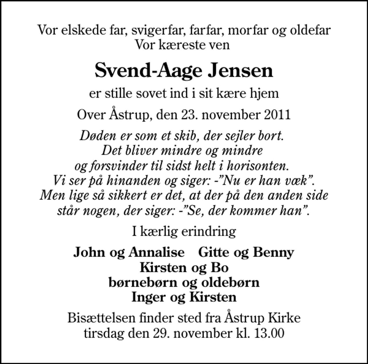 <p>Vor elskede far, svigerfar, farfar, morfar og oldefar Vor kæreste ven<br />Svend-Aage Jensen<br />er stille sovet ind i sit kære hjem<br />Over Åstrup, den 23. november 2011<br />Døden er som et skib, der sejler bort. Det bliver mindre og mindre og forsvinder til sidst helt i horisonten. Vi ser på hinanden og siger: -Nu er han væk. Men lige så sikkert er det, at der på den anden side står nogen, der siger: -Se, der kommer han.<br />I kærlig erindring<br />John og Annalise Gitte og Benny Kirsten og Bo børnebørn og oldebørn Inger og Kirsten<br />Bisættelsen finder sted fra Åstrup Kirke tirsdag den 29. november kl. 13.00</p>