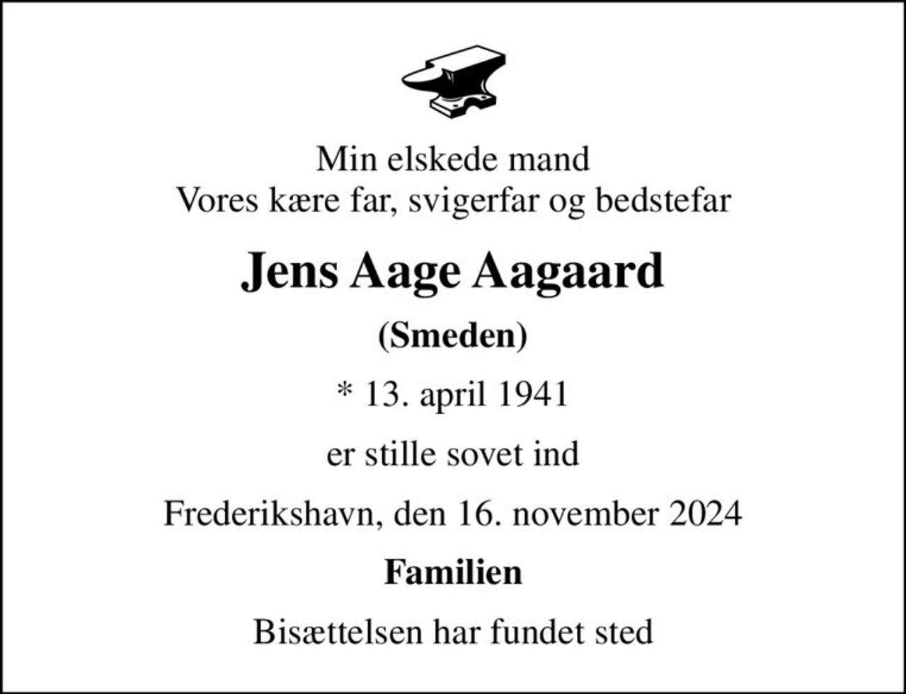 Min elskede mand Vores kære far, svigerfar og bedstefar
Jens Aage Aagaard
(Smeden)
* 13. april 1941
er stille sovet ind
Frederikshavn, den 16. november 2024
Familien
Bisættelsen har fundet sted