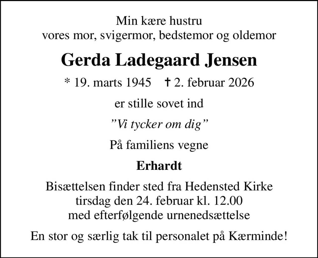Min kære hustru vores mor, svigermor, bedstemor og oldemor
Gerda Ladegaard Jensen
* 19. marts 1945    ✝ 2. februar 2026
er stille sovet ind
Vi tycker om dig
På familiens vegne
Erhardt
Bisættelsen finder sted fra Hedensted Kirke tirsdag den 24. februar kl. 12.00 med efterfølgende urnenedsættelse
En stor og særlig tak til personalet på Kærminde!