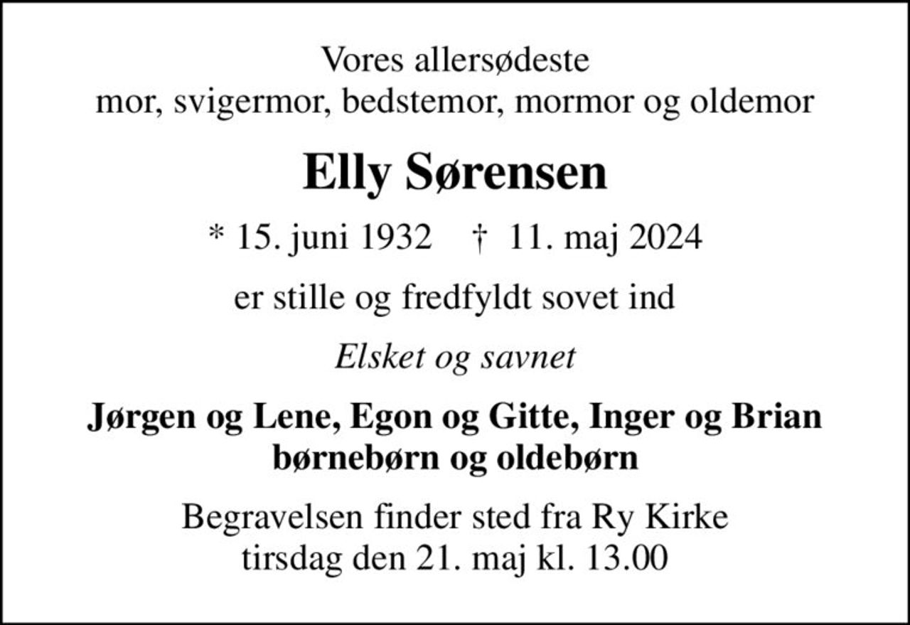 Vores allersødeste mor, svigermor, bedstemor, mormor og oldemor
Elly Sørensen
* 15. juni 1932    ✝ 11. maj 2024
er stille og fredfyldt sovet ind
Elsket og savnet
Jørgen og Lene, Egon og Gitte, Inger og Brian børnebørn og oldebørn
Begravelsen finder sted fra Ry Kirke  tirsdag den 21. maj kl. 13.00