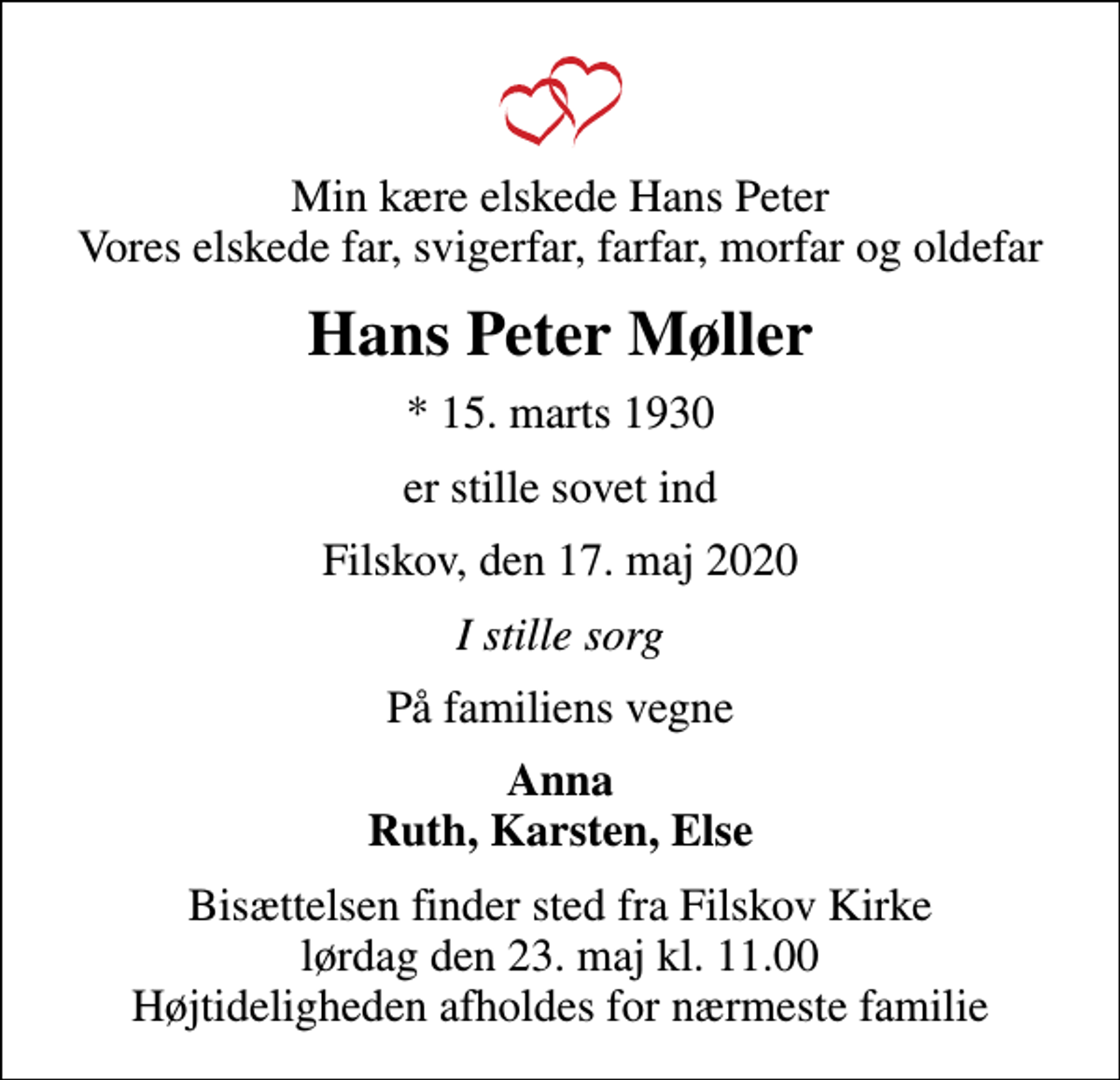 <p>Min kære elskede Hans Peter Vores elskede far, svigerfar, farfar, morfar og oldefar<br />Hans Peter Møller<br />* 15. marts 1930<br />er stille sovet ind<br />Filskov, den 17. maj 2020<br />I stille sorg<br />På familiens vegne<br />Anna Ruth, Karsten, Else<br />Bisættelsen har fundet sted<br />Hjertelig tak for opmærksomheden ved Hans Peters bisættelse. En særlig tak til personalet på Filskov Friplejehjem for kærlig omsorg og pleje</p>