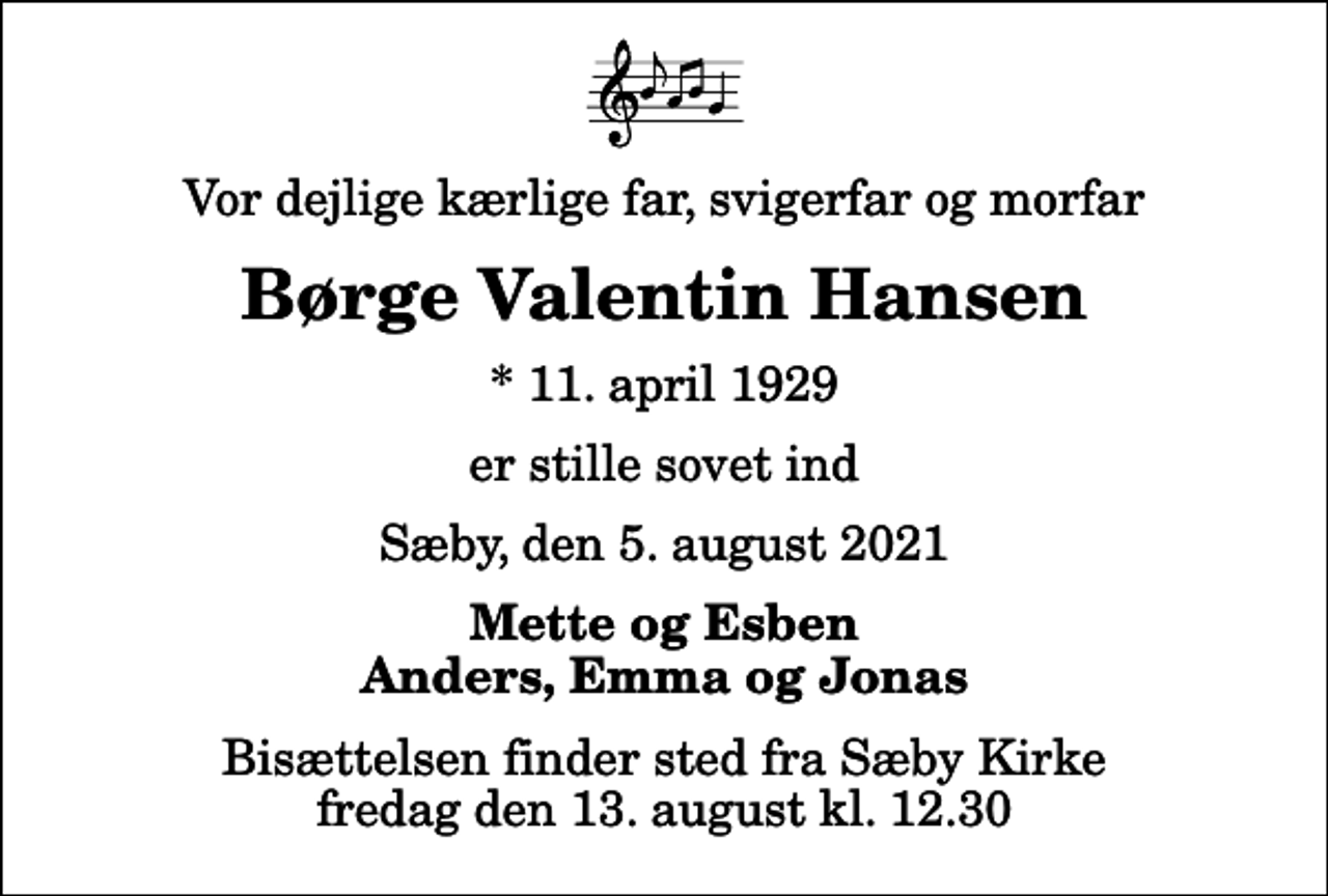 <p>Vor dejlige kærlige far, svigerfar og morfar<br />Børge Valentin Hansen<br />* 11. april 1929<br />er stille sovet ind<br />Sæby, den 5. august 2021<br />Mette og Esben Anders, Emma og Jonas<br />Bisættelsen finder sted fra Sæby Kirke fredag den 13. august kl. 12.30</p>