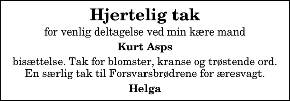 <p>Hjertelig tak<br />for venlig deltagelse ved min kære mand<br />Kurt Asps<br />bisættelse. Tak for blomster, kranse og trøstende ord. En særlig tak til Forsvarsbrødrene for æresvagt.<br />Helga</p>