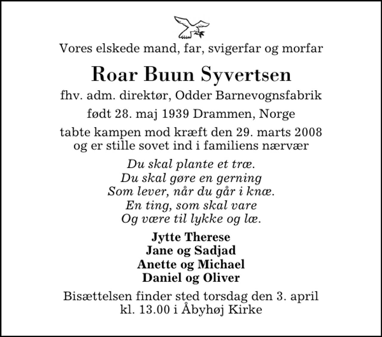 <p>Vores elskede mand, far, svigerfar og morfar<br />Roar Buun Syvertsen<br />fhv. adm. direktør, Odder Barnevognsfabrik<br />født 28. maj 1939 Drammen, Norge<br />tabte kampen mod kræft den 29. marts 2008 og er stille sovet ind i familiens nærvær<br />Du skal plante et træ. Du skal gøre en gerning Som lever, når du går i knæ. En ting, som skal vare Og være til lykke og læ.<br />Jytte Therese Jane og Sadjad Anette og Michael Daniel og Oliver<br />Bisættelsen finder sted torsdag den 3. april kl. 13.00 i Åbyhøj Kirke</p>