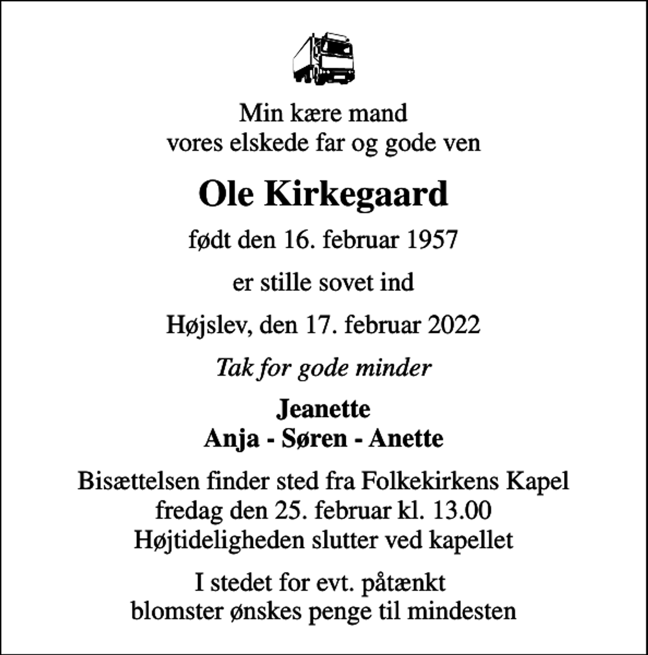 <p>Min kære mand vores elskede far og gode ven<br />Ole Kirkegaard<br />født den 16. februar 1957<br />er stille sovet ind<br />Højslev, den 17. februar 2022<br />Tak for gode minder<br />Jeanette Anja - Søren - Anette<br />Bisættelsen finder sted fra Folkekirkens Kapel fredag den 25. februar kl. 13.00 Højtideligheden slutter ved kapellet<br />I stedet for evt. påtænkt blomster ønskes penge til mindesten</p>
