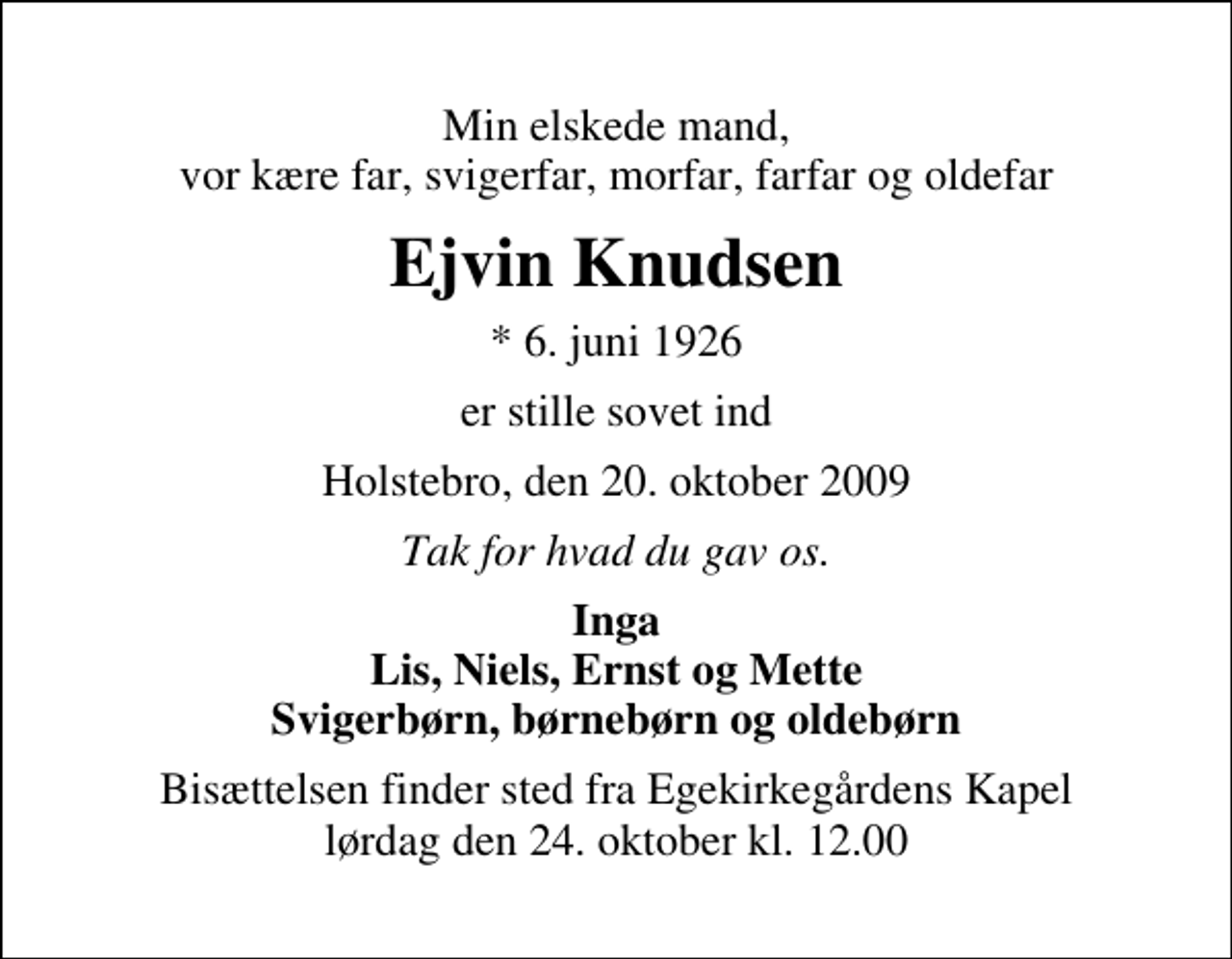 <p>Min elskede mand, vor kære far, svigerfar, morfar, farfar og oldefar<br />Ejvin Knudsen<br />* 6. juni 1926<br />er stille sovet ind<br />Holstebro, den 20. oktober 2009<br />Tak for hvad du gav os.<br />Inga Lis, Niels, Ernst og Mette Svigerbørn, børnebørn og oldebørn<br />Bisættelsen finder sted fra Egekirkegårdens Kapel lørdag den 24. oktober kl. 12.00</p>