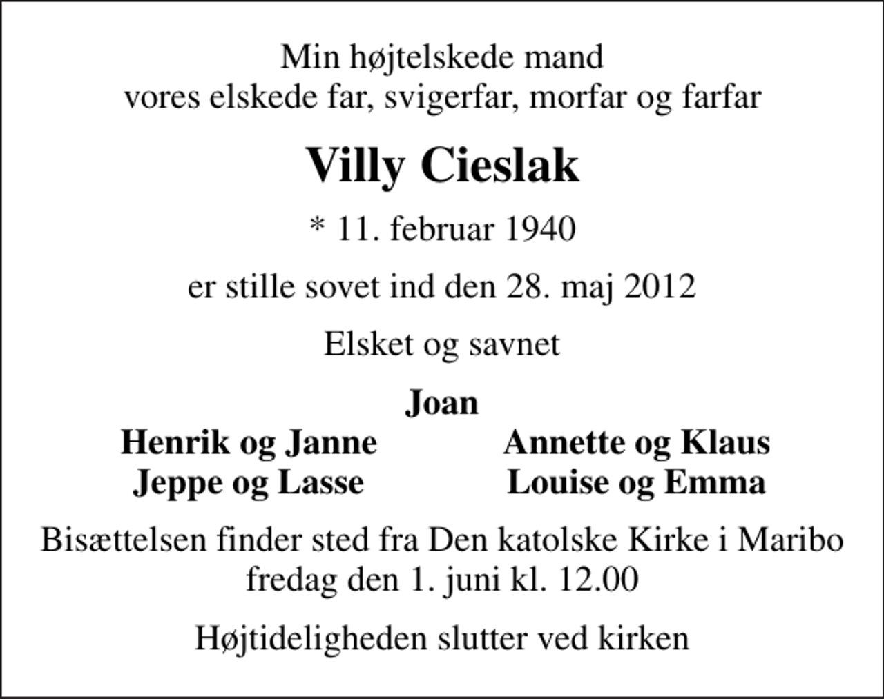 <p>Min højtelskede mand vores elskede far, svigerfar, morfar og farfar<br />Villy Cieslak<br />* 11. februar 1940<br />er stille sovet ind den 28. maj 2012<br />Elsket og savnet<br />Joan<br />Henrik og Janne<br />Annette og Klaus<br />Jeppe og Lasse<br />Louise og Emma<br />Bisættelsen finder sted fra Den katolske Kirke i Maribo fredag den 1. juni kl. 12.00<br />Højtideligheden slutter ved kirken</p>